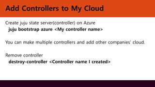 Add Controllers to My Cloud
Create juju state server(controller) on Azure
juju bootstrap azure <My controller name>
You can make multiple controllers and add other companies’ cloud.
Remove controller
destroy-controller <Controller name I created>
 
