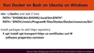 Run Docker on Bash on Ubuntu on Windows
vim ~/.bashrc and add 2 lines
PATH="$HOME/bin:$HOME/.local/bin:$PATH"
PATH="$PATH:/mnt/c/Program Files/Docker/Docker/resources/bin“
Install packages to add https repository
# apt install apt-transport-https ca-certificates curl 
software-properties-common
Source) https://blog.jayway.com/2017/04/19/running-docker-on-bash-on-windows/
 