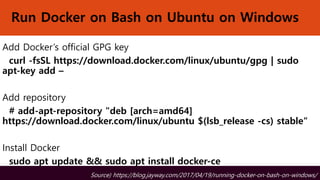 Run Docker on Bash on Ubuntu on Windows
Add Docker’s official GPG key
curl -fsSL https://download.docker.com/linux/ubuntu/gpg | sudo
apt-key add –
Add repository
# add-apt-repository "deb [arch=amd64]
https://download.docker.com/linux/ubuntu $(lsb_release -cs) stable“
Install Docker
sudo apt update && sudo apt install docker-ce
Source) https://blog.jayway.com/2017/04/19/running-docker-on-bash-on-windows/
 