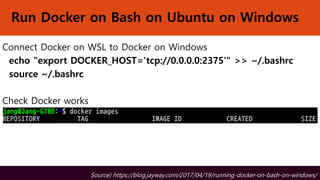 Run Docker on Bash on Ubuntu on Windows
Connect Docker on WSL to Docker on Windows
echo "export DOCKER_HOST='tcp://0.0.0.0:2375'" >> ~/.bashrc
source ~/.bashrc
Check Docker works
Source) https://blog.jayway.com/2017/04/19/running-docker-on-bash-on-windows/
 