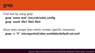 grep
Find text by using grep
grep 'some text' /etc/ssh/sshd_config
grep 'word' file1 file2 file3
Show texts except lines which contain specific characters
grep -v "#" /etc/apache2/sites-available/default-ssl.conf
Source) https://www.tecmint.com/12-practical-examples-of-linux-grep-command/
 