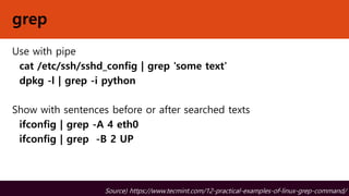 grep
Use with pipe
cat /etc/ssh/sshd_config | grep 'some text'
dpkg -l | grep -i python
Show with sentences before or after searched texts
ifconfig | grep -A 4 eth0
ifconfig | grep -B 2 UP
Source) https://www.tecmint.com/12-practical-examples-of-linux-grep-command/
 