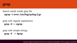 grep
Search words inside gzip file
zgrep –i error /var/log/syslog.2.gz
grep with regular expressions
grep –E → egrep
grep with simple strings
grep –F → fgrep
Source) https://www.tecmint.com/12-practical-examples-of-linux-grep-command/
 