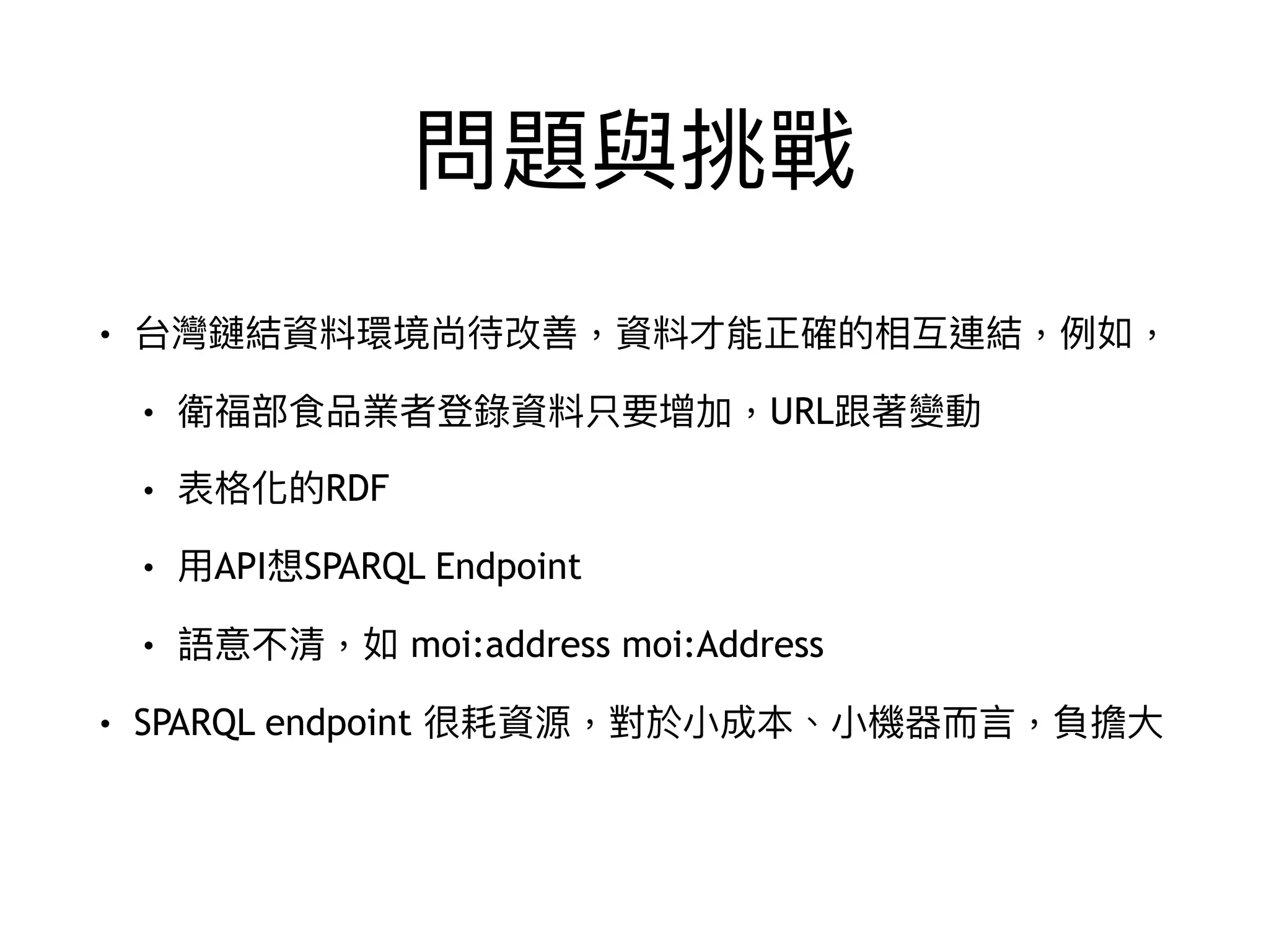 問題與挑戰
• 台灣鏈結資料環境尚待改善，資料才能正確的相互連結，例例如，
• 衛福部食品業者登錄資料只要增加，URL跟著變動
• 表格化的RDF
• ⽤用API想SPARQL Endpoint
• 語意不清，如 moi:address moi:Address
• SPARQL endpoint 很耗資源，對於⼩小成本、⼩小機器⽽而⾔言，負擔⼤大
 