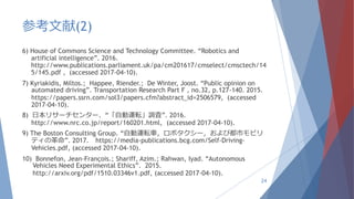 参考文献(2)
6) House of Commons Science and Technology Committee. “Robotics and
artificial intelligence”. 2016.
http://www.publications.parliament.uk/pa/cm201617/cmselect/cmsctech/14
5/145.pdf , (accessed 2017-04-10).
7) Kyriakidis, Miltos.; Happee, Riender.; De Winter, Joost. “Public opinion on
automated driving”. Transportation Research Part F , no.32, p.127-140. 2015.
https://papers.ssrn.com/sol3/papers.cfm?abstract_id=2506579, (accessed
2017-04-10).
8) 日本リサーチセンター. “「自動運転」調査”. 2016.
http://www.nrc.co.jp/report/160201.html, (accessed 2017-04-10).
9) The Boston Consulting Group. “自動運転車，ロボタクシー，および都市モビリ
ティの革命”. 2017. https://media-publications.bcg.com/Self-Driving-
Vehicles.pdf, (accessed 2017-04-10).
10) Bonnefon, Jean-François.; Shariff, Azim.; Rahwan, Iyad. “Autonomous
Vehicles Need Experimental Ethics”. 2015.
http://arxiv.org/pdf/1510.03346v1.pdf, (accessed 2017-04-10).
24
 