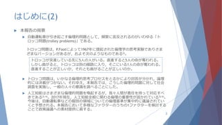 はじめに(2)
 本報告の背景
 自動運転車が引き起こす倫理的問題として，頻繁に言及されるのがいわゆる「ト
ロッコ問題(trolley problems)」である。
 トロッコ問題は，いかなる倫理的思考プロセスをとるかにより回答が分かれ，論理
的には決着がつかない。それゆえ，本報告では，こうした倫理的問題に対して社会
調査を実施し，一般の人々の意識を調べることにした。
 人工知能はさまざまな倫理的問題を喚起するが，我々人間が責任を持って対応すべ
きである3) 4)。2017年現在，人工知能全般に関わる倫理の重要性が説かれている5) 6)。
今後は，自動運転車などの個別の領域についての倫理基準が集中的に議論されてい
くと予想される。本報告において多様なファクターのうちの1ファクターを検討する
ことで政策論議への素材提供に資する。
3
トロッコ問題は，P.Footによって1967年に提起された倫理学の思考実験でありさま
ざまなバージョンがあるが，およそ次のようなものである2)。
トロッコが突進している先に5人の人がいる。直進すると5人の命が奪われる。
しかし曲がると，トロッコは別の線路に入り，そこにいる1人の命が奪われる。
直進することが正しいか，それとも曲がることが正しいのか。
 