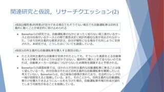 関連研究と仮説，リサーチクエッション(2)
5
(仮説2)犠牲者(利用者)が自分である場合でもそうでない場合でも自動運転車は功利主
義的に動くことが肯定的に受け止められる
 Bonnefonらの研究では，自動運転車のなかにまったく知らない第三者がいるケー
スと自分自身がいるケースとの間で意思決定に統計的優位な差が見出されなかっ
た。つまり功利主義的な意思決定は，自分が犠牲になる場合でも同じように支持
された。本研究では，こうした点についても調査している。
(仮説3)功利主義的な自動運転車を購入する意図は低い
 たとえ功利主義的な自動車が支持されたとしても，そういった進路をとる自動車
を人々が購入するかどうかは定かではない。最終的に購入にまで至らないのであ
れば，自動車メーカーは利益につながらないため開発を躊躇すると予想される。
 Bonnefonらの調査結果では，ほかの人が功利主義的な自動運転車に乗ることは強
く望んでいる一方，自分自身はそれほど功利主義的な自動運転車を購買したいと
考えていない。Bonnefonらは，自己保身の感情が表れており，社会的ジレンマの
一端が垣間見えると指摘している。また，そのことから，功利主義的な自動運転
車だけを購入できるようにルールをもうけた場合，自動運転車市場の形成が遅れ
てしまう可能性があることを指摘している。
 