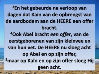 3En het gebeurde na verloop van
dagen dat Kaïn van de opbrengst van
de aardbodem aan de HEERE een ​offer​
bracht.
4Ook ​Abel​ bracht een ​offer, van de
eerstgeborenen van zijn kleinvee en
van hun vet. De HEERE nu sloeg acht
op ​Abel​ en op zijn ​offer,
5maar op Kaïn en op zijn ​offer​ sloeg Hij
geen acht.
 