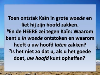 Toen ontstak Kaïn in grote woede en
liet hij zijn hoofd zakken.
6En de HEERE zei tegen Kaïn: Waarom
bent u in woede ontstoken en waarom
heeft u uw hoofd laten zakken?
7Is het niet zo dat u, als u het goede
doet, uw hoofd kunt opheffen?
 