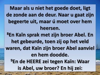 Maar als u niet het goede doet, ligt
de ​zonde​ aan de deur. Naar u gaat zijn
begeerte uit, maar ú moet over hem
heersen.
8En Kaïn sprak met zijn broer ​Abel. En
het gebeurde, toen zij op het veld
waren, dat Kaïn zijn broer ​Abel​ aanviel
en hem doodde.
9En de HEERE zei tegen Kaïn: Waar
is ​Abel, uw broer? En hij zei:
 