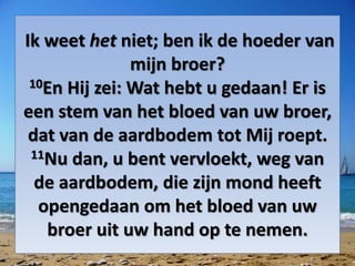 Ik weet het niet; ben ik de hoeder van
mijn broer?
10En Hij zei: Wat hebt u gedaan! Er is
een stem van het ​bloed​ van uw broer,
dat van de aardbodem tot Mij roept.
11Nu dan, u bent vervloekt, weg van
de aardbodem, die zijn mond heeft
opengedaan om het ​bloed​ van uw
broer uit uw hand op te nemen.
 
