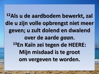 12Als u de aardbodem bewerkt, zal
die u zijn volle opbrengst niet meer
geven; u zult dolend en dwalend
over de aarde gaan.
13En Kaïn zei tegen de HEERE:
Mijn ​misdaad​ is te groot
om ​vergeven​ te worden.
 