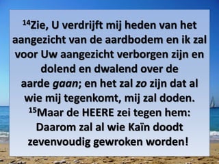 14Zie, U verdrijft mij heden van het
aangezicht van de aardbodem en ik zal
voor Uw aangezicht verborgen zijn en
dolend en dwalend over de
aarde gaan; en het zal zo zijn dat al
wie mij tegenkomt, mij zal doden.
15Maar de HEERE zei tegen hem:
Daarom zal al wie Kaïn doodt
zevenvoudig gewroken worden!
 