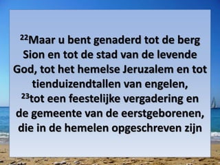 22Maar u bent genaderd tot de berg
Sion en tot de stad van de levende
God, tot het hemelse Jeruzalem en tot
tienduizendtallen van ​engelen,
23tot een feestelijke vergadering en
de ​gemeente​ van de eerstgeborenen,
die in de hemelen opgeschreven zijn
 