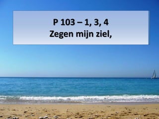 P 103 – 1, 3, 4
Zegen mijn ziel,
 