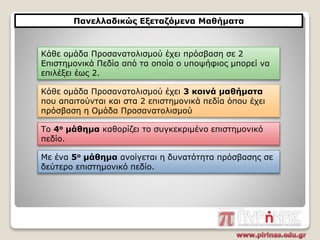 Πανελλαδικώς Εξεταζόμενα Μαθήματα
Κάθε ομάδα Προσανατολισμού έχει 3 κοινά μαθήματα
που απαιτούνται και στα 2 επιστημονικά πεδία όπου έχει
πρόσβαση η Ομάδα Προσανατολισμού
Το 4ο μάθημα καθορίζει το συγκεκριμένο επιστημονικό
πεδίο.
Κάθε ομάδα Προσανατολισμού έχει πρόσβαση σε 2
Επιστημονικά Πεδία από τα οποία ο υποψήφιος μπορεί να
επιλέξει έως 2.
Με ένα 5ο μάθημα ανοίγεται η δυνατότητα πρόσβασης σε
δεύτερο επιστημονικό πεδίο.
 