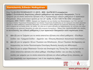 Συντελεστές Ειδικών Μαθημάτων
Στην Υ.Α Φ.253/193309/Α5/27-11-2015 , ΦΕΚ 2647Β/2015 αναφέρεται:
Άρθρο 2 Συντελεστές Βαρύτητας ειδικών μαθημάτων και πρακτικών δοκιμασιών. Για τα
Τμήματα για τα οποία απαιτείται εξέταση ενός ή περισσοτέρων ειδικών μαθημάτων ή πρακτικών
δοκιμασιών, όπως αυτά έχουν οριστεί με την υπ’ αριθμ. Φ.253/128314/Β6/2002 υπουργική
απόφαση (ΦΕΚ 1538 Β΄/2002) «Ορισμός των Τμημάτων και των Σχολών των Πανεπιστημίων, των Τ.Ε.Ι. και των
Ανωτέρων Σχολών Τουριστικών Επαγγελμάτων των Σχολών Τουριστικής Εκπαίδευσης για την εισαγωγή στα οποία απαιτείται
εξέταση σε ειδικά μαθήματα ή πρακτικές δοκιμασίες, τα αντίστοιχα ειδικά μαθήματα και πρακτικές δοκιμασίες για κάθε ένα
από τα τμήματα και τις σχολές αυτές, τον τρόπο, τον τόπο και το χρόνο εξέτασης και βαθμολόγησης της εξέτασης στα ειδικά
αυτά μαθήματα και πρακτικές δοκιμασίες και κάθε άλλη αναγκαία λεπτομέρεια», όπως έχει τροποποιηθεί και ισχύει,
οι συντελεστές του ειδικού μαθήματος ή των πρακτικών δοκιμασιών κατά περίπτωση είναι:
i) Δύο (2) για τα Τμήματα για τα οποία απαιτείται εξέταση στα ειδικά μαθήματα: «Ελεύθερο
Σχέδιο» και «Γραμμικό Σχέδιο» «Αρμονία» και «Έλεγχος Μουσικών Ακουστικών Ικανοτήτων».
ii) Δύο (2) για τα τμήματα: Ξένων Γλωσσών και Φιλολογιών, Ξένων Γλωσσών Μετάφρασης και
Διερμηνείας του Ιονίου Πανεπιστημίου Επιστήμης Φυσικής Αγωγής και Αθλητισμού.
iii) Ένα (1) για το τμήμα Πλαστικών Τεχνών και Επιστημών της Τέχνης Παν. Ιωαννίνων για το
οποίο απαιτείται εξέταση στο ειδικό μάθημα «Ελεύθερο Σχέδιο» και για όλες τις λοιπές
σχολές και τμήματα για τα οποία απαιτείται εξέταση σε ειδικό μάθημα ξένης γλώσσας, με
την επιφύλαξη των περιπτώσεων i και ii του παρόντος άρθρου.
 