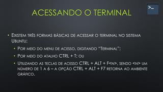 ACESSANDO O TERMINAL
• EXISTEM TRÊS FORMAS BÁSICAS DE ACESSAR O TERMINAL NO SISTEMA
UBUNTU:
• POR MEIO DO MENU DE ACESSO, DIGITANDO “TERMINAL”;
• POR MEIO DO ATALHO CTRL + T; OU
• UTILIZANDO AS TECLAS DE ACESSO CTRL + ALT + F<N>, SENDO <N> UM
NÚMERO DE 1 A 6 – A OPÇÃO CTRL + ALT + F7 RETORNA AO AMBIENTE
GRÁFICO.
 