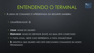 ENTENDENDO O TERMINAL
• A LINHA DE COMANDO É APRESENTADA DA SEGUINTE MANEIRA:
• CESAR@SERVIDOR:~$
• CESAR: NOME DO USUÁRIO
• @SERVIDOR: NOME DO SERVIDOR (HOST) AO QUAL ESTÁ CONECTADO
• ~: PASTA ATUAL, NESTE CASO REPRESENTA A PASTA /HOME/CESAR
• $: IDENTIFICA QUE USUÁRIO NÃO ESTÁ EXECUTANDO COMANDOS EM MODO
PRIVILEGIADO
 