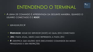 ENTENDENDO O TERMINAL
• A LINHA DE COMANDO É APRESENTADA DA SEGUINTE MANEIRA, QUANDO O
USUÁRIO CONECTADO É O ROOT:
• SERVIDOR:/ETC#
• @SERVIDOR: NOME DO SERVIDOR (HOST) AO QUAL ESTÁ CONECTADO
• /ETC: PASTA ATUAL, NESTE CASO REPRESENTA A PASTA /ETC
• #: IDENTIFICA QUE USUÁRIO ESTÁ EXECUTANDO COMANDOS EM MODO
PRIVILEGIADO E SEM RESTRIÇÕES
 