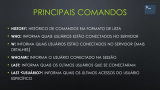 PRINCIPAIS COMANDOS
• HISTORY: HISTÓRICO DE COMANDOS EM FORMATO DE LISTA
• WHO: INFORMA QUAIS USUÁRIOS ESTÃO CONECTADOS NO SERVIDOR
• W: INFORMA QUAIS USUÁRIOS ESTÃO CONECTADOS NO SERVIDOR (MAIS
DETALHES)
• WHOAMI: INFORMA O USUÁRIO CONECTADO NA SESSÃO
• LAST: INFORMA QUAIS OS ÚLTIMOS USUÁRIOS QUE SE CONECTARAM
• LAST <USUÁRIO>: INFORMA QUAIS OS ÚLTIMOS ACESSOS DO USUÁRIO
ESPECÍFICO
 