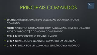 PRINCIPAIS COMANDOS
• WHATIS: APRESENTA UMA BREVE DESCRIÇÃO DO APLICATIVO OU
COMANDO
• MORE: APRESENTA INFORMAÇÕES COM PAGINAÇÃO, DEVE SER UTILIZADO
APÓS O SÍMBOLO “|” COMO UM COMPLEMENTO
• CTRL + D: DESCONECTA O TERMINAL EM USO
• CTRL + C: INTERROMPE QUALQUER COMANDO EM EXECUÇÃO
• CTRL + R: BUSCA POR UM COMANDO ESPECÍFICO NO HISTÓRICO
 
