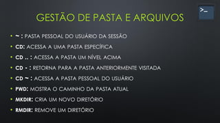 GESTÃO DE PASTA E ARQUIVOS
• ~ : PASTA PESSOAL DO USUÁRIO DA SESSÃO
• CD: ACESSA A UMA PASTA ESPECÍFICA
• CD .. : ACESSA A PASTA UM NÍVEL ACIMA
• CD - : RETORNA PARA A PASTA ANTERIORMENTE VISITADA
• CD ~ : ACESSA A PASTA PESSOAL DO USUÁRIO
• PWD: MOSTRA O CAMINHO DA PASTA ATUAL
• MKDIR: CRIA UM NOVO DIRETÓRIO
• RMDIR: REMOVE UM DIRETÓRIO
 