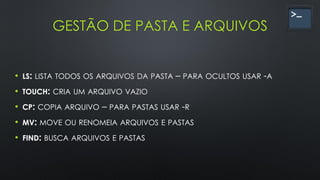 GESTÃO DE PASTA E ARQUIVOS
• LS: LISTA TODOS OS ARQUIVOS DA PASTA – PARA OCULTOS USAR -A
• TOUCH: CRIA UM ARQUIVO VAZIO
• CP: COPIA ARQUIVO – PARA PASTAS USAR -R
• MV: MOVE OU RENOMEIA ARQUIVOS E PASTAS
• FIND: BUSCA ARQUIVOS E PASTAS
 