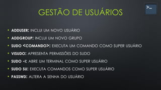 GESTÃO DE USUÁRIOS
• ADDUSER: INCLUI UM NOVO USUÁRIO
• ADDGROUP: INCLUI UM NOVO GRUPO
• SUDO <COMANDO>: EXECUTA UM COMANDO COMO SUPER USUÁRIO
• VISUDO: APRESENTA PERMISSÕES DO SUDO
• SUDO -I: ABRE UM TERMINAL COMO SUPER USUÁRIO
• SUDO SU: EXECUTA COMANDOS COMO SUPER USUÁRIO
• PASSWD: ALTERA A SENHA DO USUÁRIO
 
