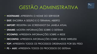 GESTÃO ADMINISTRATIVA
• HOSTNAME: APRESENTA O NOME DO SERVIDOR
• EXIT: ENCERRA A SESSÃO E O TERMINAL ABERTO
• IMPORT: REGISTRA UM SCREENSHOT DA JANELA ATUAL
• UNAME: MOSTRA INFORMAÇÕES SOBRE O SISTEMA
• IFCONFIG: APRESENTA INFORMAÇÕES SOBRE A REDE
• IWCONFIG: APRESENTA INFORMAÇÕES SOBRE A REDE WIRELESS
• TOP: APRESENTA TODOS OS PROCESSOS ORDENADOS POR SEU PESO
• PS - AUX: APRESENTA TODOS OS PROCESSOS DO SISTEMA
 