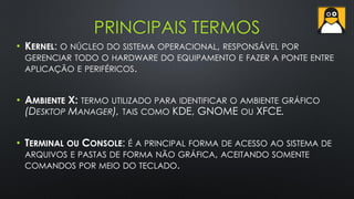 PRINCIPAIS TERMOS
• KERNEL: O NÚCLEO DO SISTEMA OPERACIONAL, RESPONSÁVEL POR
GERENCIAR TODO O HARDWARE DO EQUIPAMENTO E FAZER A PONTE ENTRE
APLICAÇÃO E PERIFÉRICOS.
• AMBIENTE X: TERMO UTILIZADO PARA IDENTIFICAR O AMBIENTE GRÁFICO
(DESKTOP MANAGER), TAIS COMO KDE, GNOME OU XFCE.
• TERMINAL OU CONSOLE: É A PRINCIPAL FORMA DE ACESSO AO SISTEMA DE
ARQUIVOS E PASTAS DE FORMA NÃO GRÁFICA, ACEITANDO SOMENTE
COMANDOS POR MEIO DO TECLADO.
 