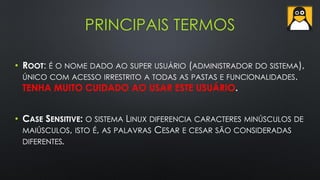 PRINCIPAIS TERMOS
• ROOT: É O NOME DADO AO SUPER USUÁRIO (ADMINISTRADOR DO SISTEMA),
ÚNICO COM ACESSO IRRESTRITO A TODAS AS PASTAS E FUNCIONALIDADES.
TENHA MUITO CUIDADO AO USAR ESTE USUÁRIO.
• CASE SENSITIVE: O SISTEMA LINUX DIFERENCIA CARACTERES MINÚSCULOS DE
MAIÚSCULOS, ISTO É, AS PALAVRAS CESAR E CESAR SÃO CONSIDERADAS
DIFERENTES.
 