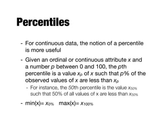 Percentiles
- For continuous data, the notion of a percentile
is more useful 

- Given an ordinal or continuous attribute x and
a number p between 0 and 100, the pth
percentile is a value xp of x such that p% of the
observed values of x are less than xp

- For instance, the 50th percentile is the value x50%
such that 50% of all values of x are less than x50%
- min(x)= x0% max(x)= x100%
 