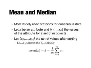 Mean and Median
- Most widely used statistics for continuous data

- Let x be an attribute and {x1,…,xm} the values
of the attribute for a set of m objects

- Let {x(1),…,x(m)} the set of values after sorting

- I.e., x(1)=min(x) and x(m)=max(x)
mean(x) = ¯x =
1
m
mX
i=1
xi
 
