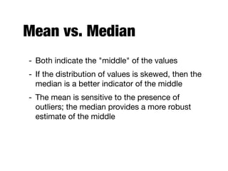 Mean vs. Median
- Both indicate the "middle" of the values

- If the distribution of values is skewed, then the
median is a better indicator of the middle

- The mean is sensitive to the presence of
outliers; the median provides a more robust
estimate of the middle
 
