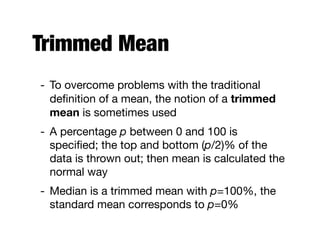 Trimmed Mean
- To overcome problems with the traditional
deﬁnition of a mean, the notion of a trimmed
mean is sometimes used

- A percentage p between 0 and 100 is
speciﬁed; the top and bottom (p/2)% of the
data is thrown out; then mean is calculated the
normal way

- Median is a trimmed mean with p=100%, the
standard mean corresponds to p=0%
 