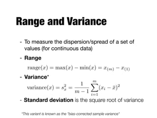 Range and Variance
- To measure the dispersion/spread of a set of
values (for continuous data)

- Range
- Variance*

- Standard deviation is the square root of variance
range(x) = max(x) min(x) = x(m) x(1)
*This variant is known as the "bias-corrected sample variance"
variance(x) = s2
x =
1
m 1
mX
i=1
(xi ¯x)2
 