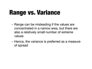 Range vs. Variance
- Range can be misleading if the values are
concentrated in a narrow area, but there are
also a relatively small number of extreme
values

- Hence, the variance is preferred as a measure
of spread
 