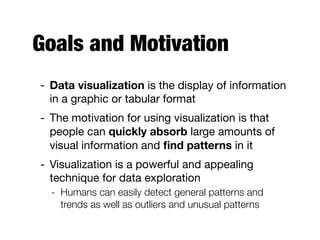 Goals and Motivation
- Data visualization is the display of information
in a graphic or tabular format

- The motivation for using visualization is that
people can quickly absorb large amounts of
visual information and ﬁnd patterns in it

- Visualization is a powerful and appealing
technique for data exploration

- Humans can easily detect general patterns and
trends as well as outliers and unusual patterns
 