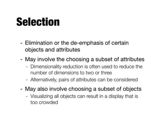 Selection
- Elimination or the de-emphasis of certain
objects and attributes

- May involve the choosing a subset of attributes 

- Dimensionality reduction is often used to reduce the
number of dimensions to two or three
- Alternatively, pairs of attributes can be considered
- May also involve choosing a subset of objects

- Visualizing all objects can result in a display that is
too crowded
 