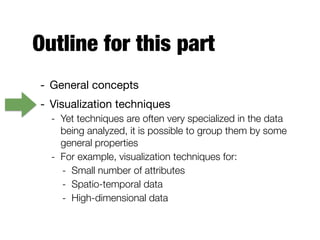 Outline for this part
- General concepts

- Visualization techniques

- Yet techniques are often very specialized in the data
being analyzed, it is possible to group them by some
general properties
- For example, visualization techniques for:
- Small number of attributes
- Spatio-temporal data
- High-dimensional data
 