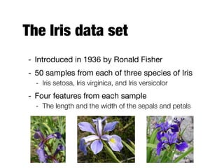 The Iris data set
- Introduced in 1936 by Ronald Fisher

- 50 samples from each of three species of Iris

- Iris setosa, Iris virginica, and Iris versicolor
- Four features from each sample

- The length and the width of the sepals and petals
 