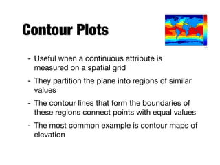 Contour Plots
- Useful when a continuous attribute is
measured on a spatial grid

- They partition the plane into regions of similar
values

- The contour lines that form the boundaries of
these regions connect points with equal values

- The most common example is contour maps of
elevation
Celsius
 