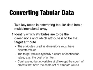 Converting Tabular Data
- Two key steps in converting tabular data into a
multidimensional array

1.Identify which attributes are to be the
dimensions and which attribute is to be the
target attribute

- The attributes used as dimensions must have
discrete values
- The target value is typically a count or continuous
value, e.g., the cost of an item
- Can have no target variable at all except the count of
objects that have the same set of attribute values
 