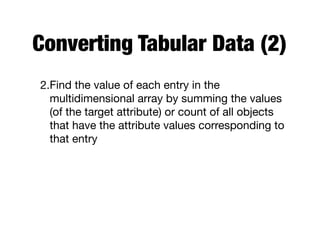 Converting Tabular Data (2)
2.Find the value of each entry in the
multidimensional array by summing the values
(of the target attribute) or count of all objects
that have the attribute values corresponding to
that entry
 