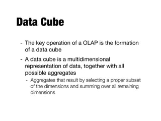 Data Cube
- The key operation of a OLAP is the formation
of a data cube

- A data cube is a multidimensional
representation of data, together with all
possible aggregates

- Aggregates that result by selecting a proper subset
of the dimensions and summing over all remaining
dimensions
 