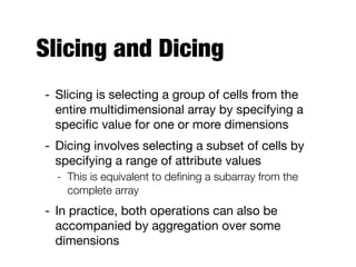 Slicing and Dicing
- Slicing is selecting a group of cells from the
entire multidimensional array by specifying a
speciﬁc value for one or more dimensions

- Dicing involves selecting a subset of cells by
specifying a range of attribute values

- This is equivalent to deﬁning a subarray from the
complete array
- In practice, both operations can also be
accompanied by aggregation over some
dimensions
 