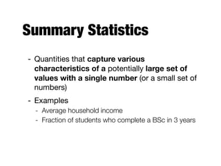 Summary Statistics
- Quantities that capture various
characteristics of a potentially large set of
values with a single number (or a small set of
numbers)

- Examples

- Average household income
- Fraction of students who complete a BSc in 3 years
 