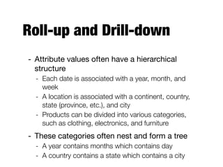 Roll-up and Drill-down
- Attribute values often have a hierarchical
structure

- Each date is associated with a year, month, and
week
- A location is associated with a continent, country,
state (province, etc.), and city
- Products can be divided into various categories,
such as clothing, electronics, and furniture
- These categories often nest and form a tree

- A year contains months which contains day
- A country contains a state which contains a city
 