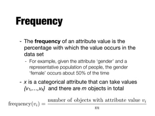 Frequency
- The frequency of an attribute value is the
percentage with which the value occurs in the  
data set 

- For example, given the attribute ‘gender’ and a
representative population of people, the gender
‘female’ occurs about 50% of the time
- x is a categorical attribute that can take values  
{v1,…,vk} and there are m objects in total
frequency(vi) =
number of objects with attribute value vi
m
 